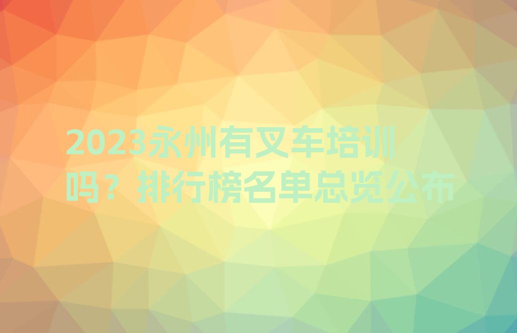 2023永州有叉车培训吗？排行榜名单总览公布