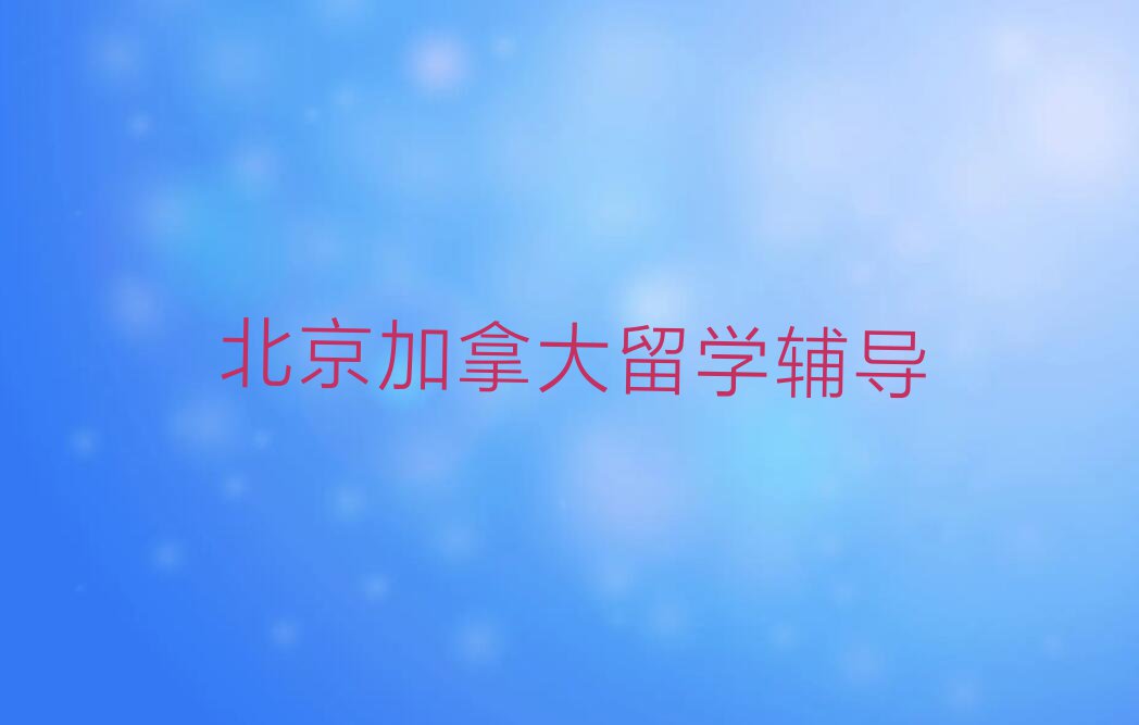 2023年北京大兴区十大加拿大留学中介排名名单出炉