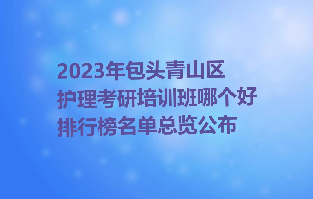 2023年包头青山区护理考研培训班哪个好排行榜名单总览公布