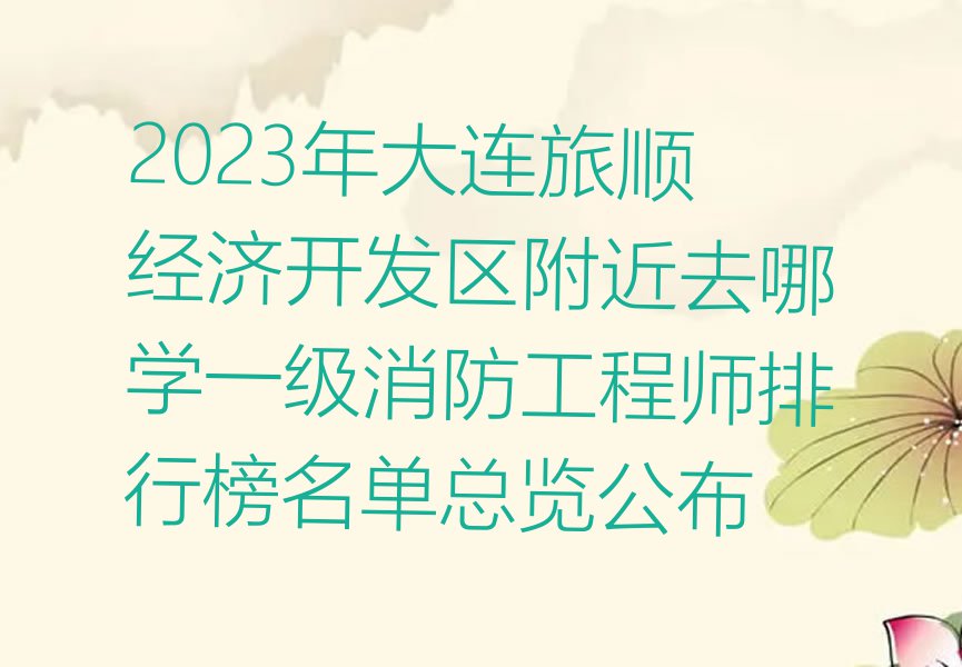 2023年大连旅顺经济开发区附近去哪学一级消防工程师排行榜名单总览公布