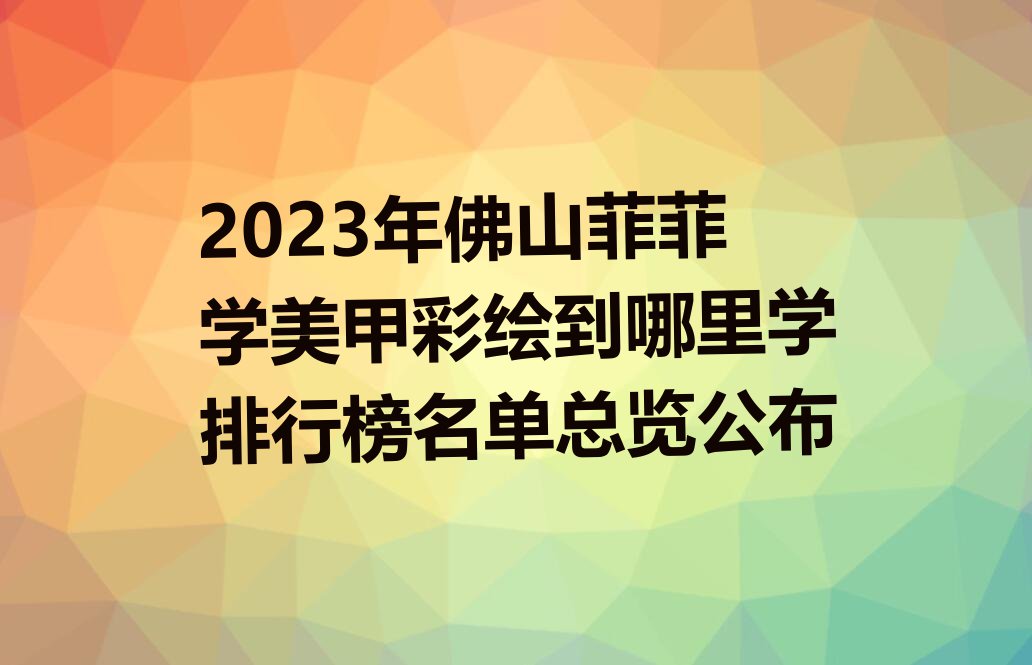 2023年佛山菲菲学美甲彩绘到哪里学排行榜名单总览公布