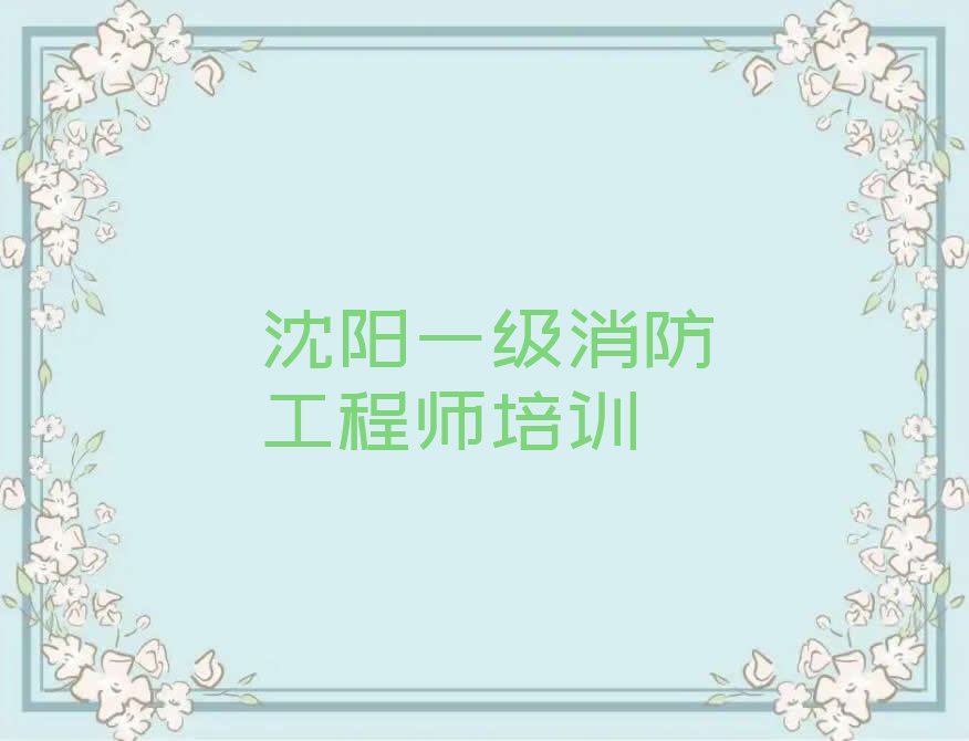 2023年沈阳苏家屯区去哪里学一级消防工程师好排行榜名单总览公布