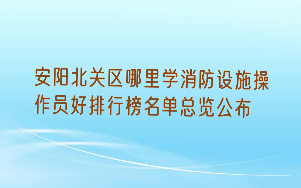 安阳北关区哪里学消防设施操作员好排行榜名单总览公布