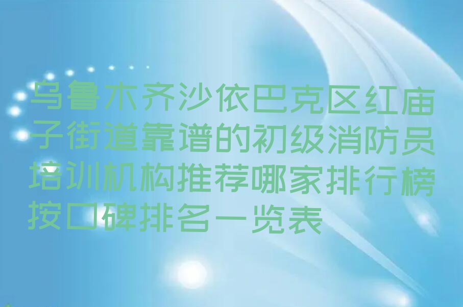 乌鲁木齐沙依巴克区红庙子街道靠谱的初级消防员培训机构推荐哪家排行榜按口碑排名一览表