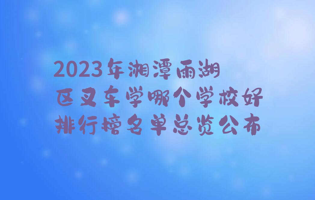 2023年湘潭雨湖区叉车学哪个学校好排行榜名单总览公布