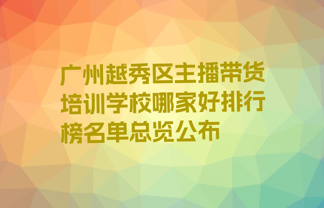 广州越秀区主播带货培训学校哪家好排行榜名单总览公布