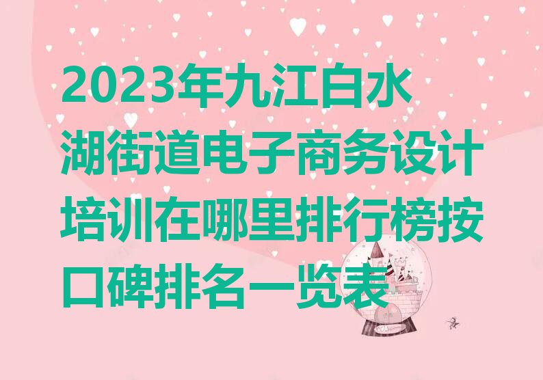 2023年九江白水湖街道电子商务设计培训在哪里排行榜按口碑排名一览表