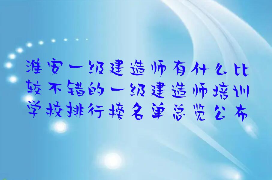 淮安一级建造师有什么比较不错的一级建造师培训学校排行榜名单总览公布