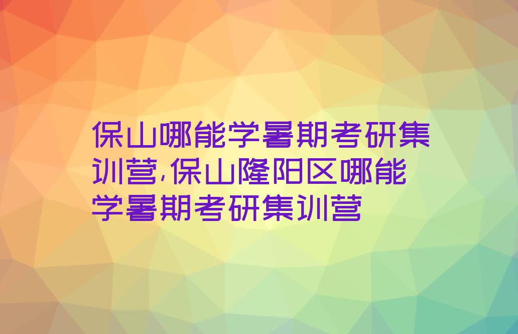 保山哪能学暑期考研集训营,保山隆阳区哪能学暑期考研集训营