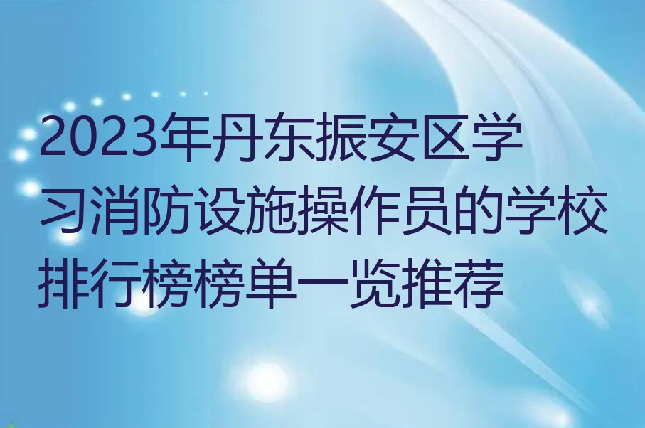 2023年丹东振安区学习消防设施操作员的学校排行榜榜单一览推荐