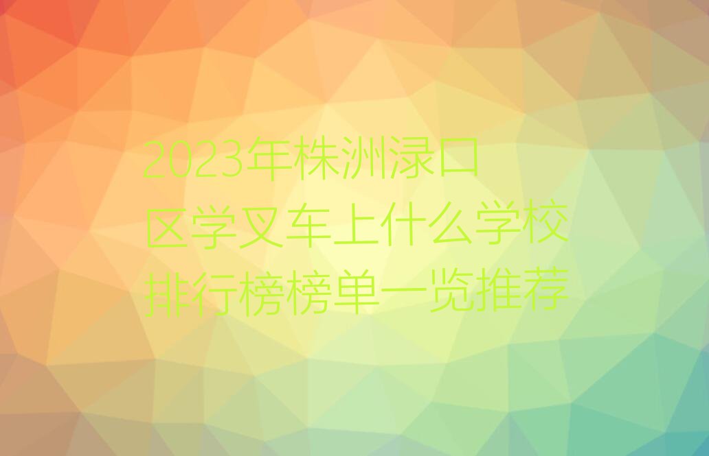 2023年株洲渌口区学叉车上什么学校排行榜榜单一览推荐