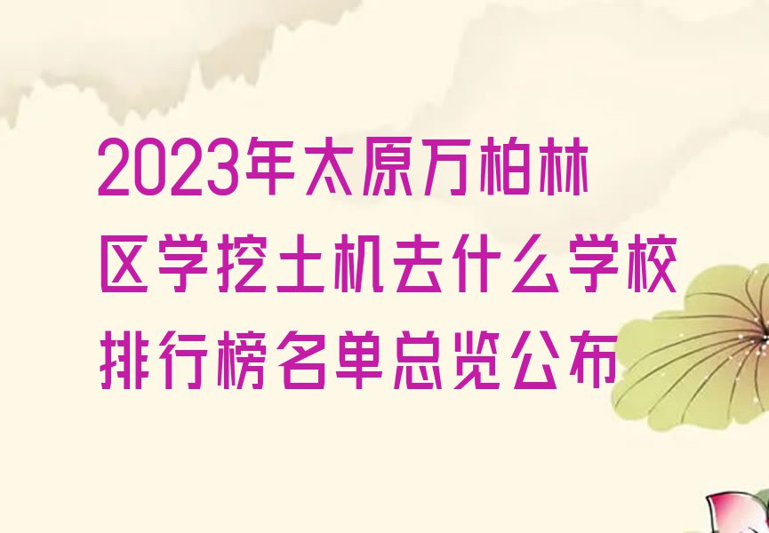 2023年太原万柏林区学挖土机去什么学校排行榜名单总览公布