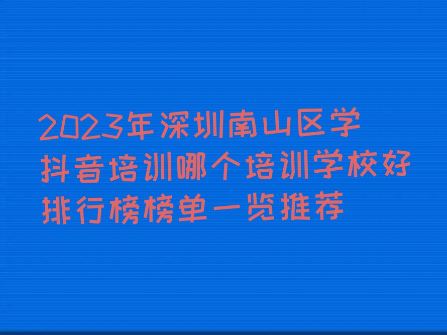 2023年深圳南山区学抖音培训哪个培训学校好排行榜榜单一览推荐