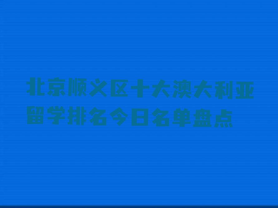 北京顺义区十大澳大利亚留学排名今日名单盘点