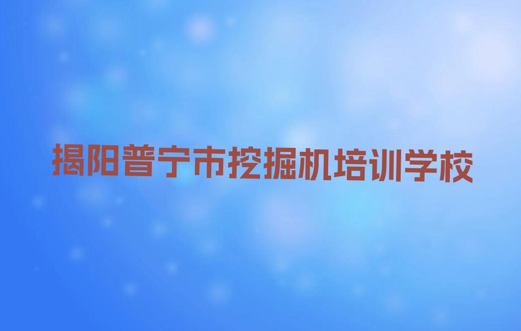 2023年揭阳普宁市去哪里学挖掘机好排行榜名单总览公布