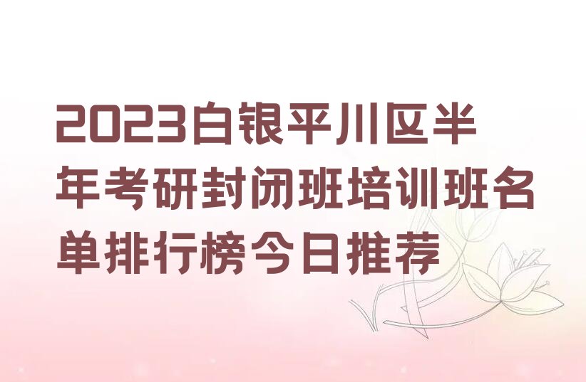 2023白银平川区半年考研封闭班培训班名单排行榜今日推荐