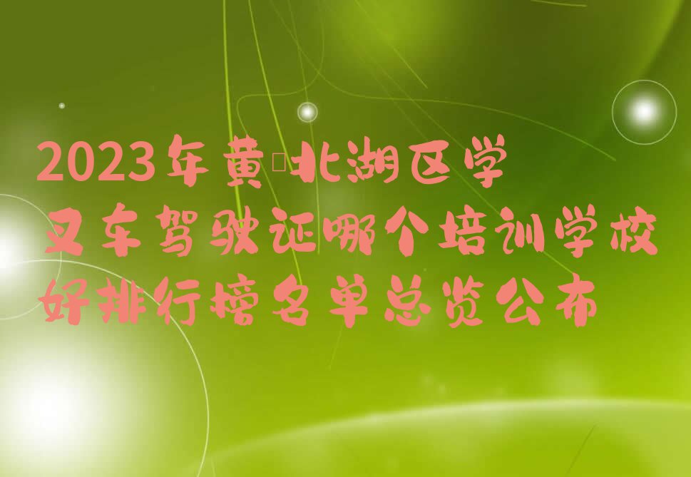 2023年黄陂北湖区学叉车驾驶证哪个培训学校好排行榜名单总览公布