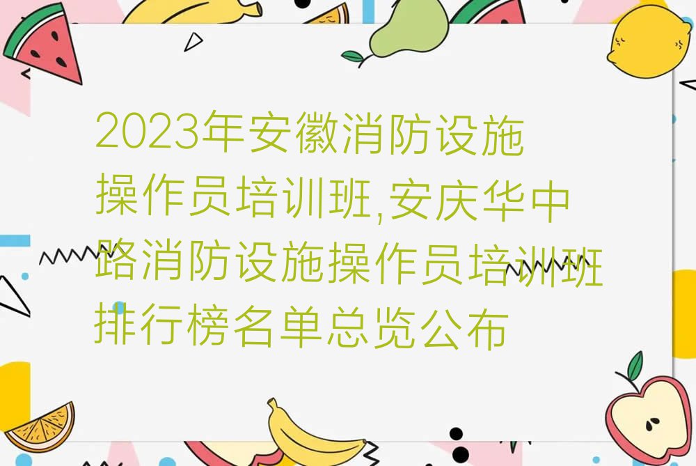 2023年安徽消防设施操作员培训班,安庆华中路消防设施操作员培训班排行榜名单总览公布