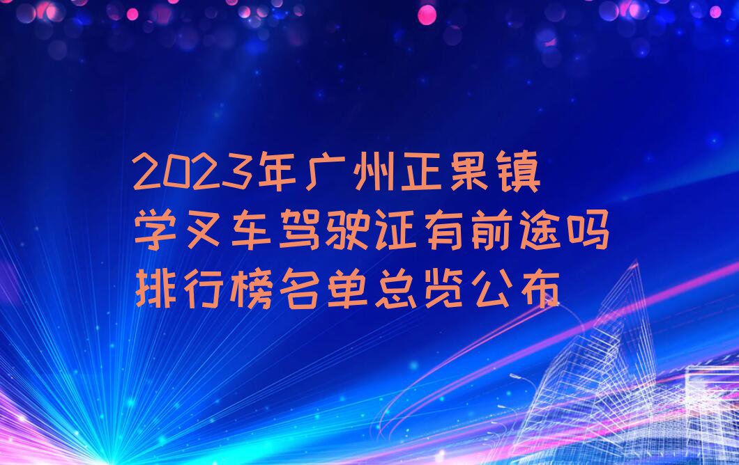 2023年广州正果镇学叉车驾驶证有前途吗排行榜名单总览公布