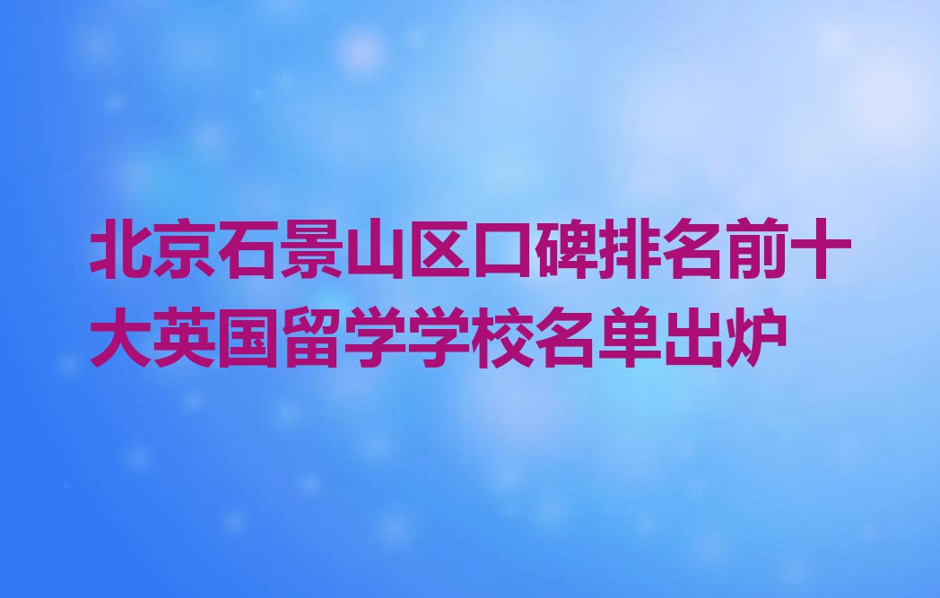 北京石景山区口碑排名前十大英国留学学校名单出炉