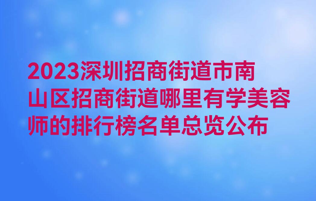 2023深圳招商街道市南山区招商街道哪里有学美容师的排行榜名单总览公布