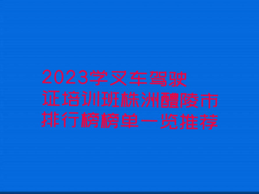 2023学叉车驾驶证培训班株洲醴陵市排行榜榜单一览推荐