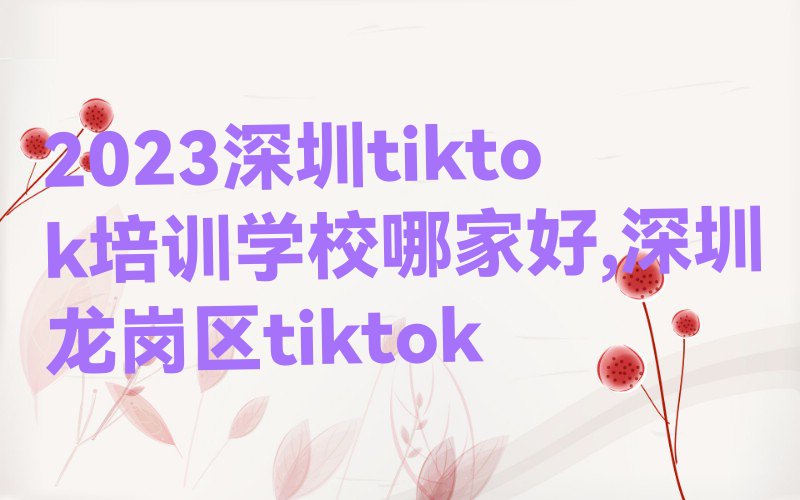 2023深圳tiktok培训学校哪家好,深圳龙岗区tiktok