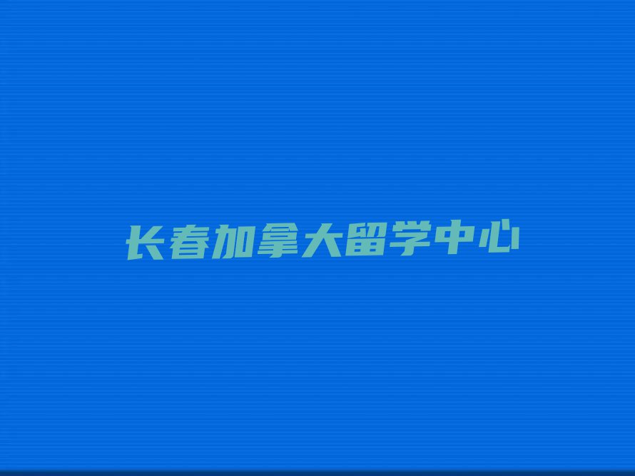 长春双阳区排名前十的权威加拿大留学中介推荐今日名单盘点