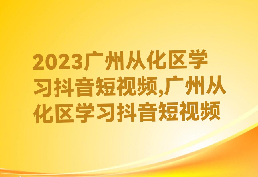 2023广州从化区学习抖音短视频,广州从化区学习抖音短视频