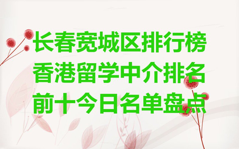 长春宽城区排行榜香港留学中介排名前十今日名单盘点