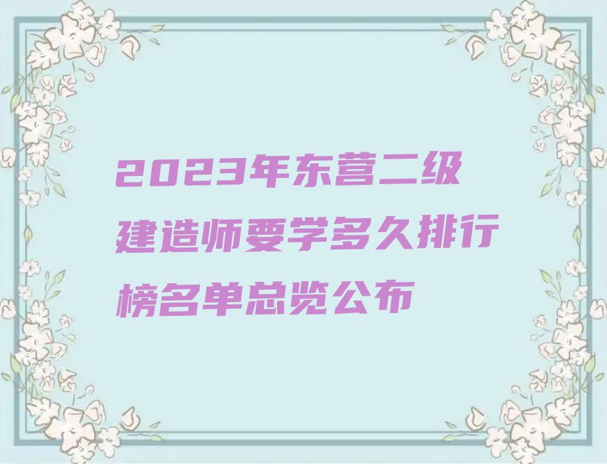 2023年东营二级建造师要学多久排行榜名单总览公布