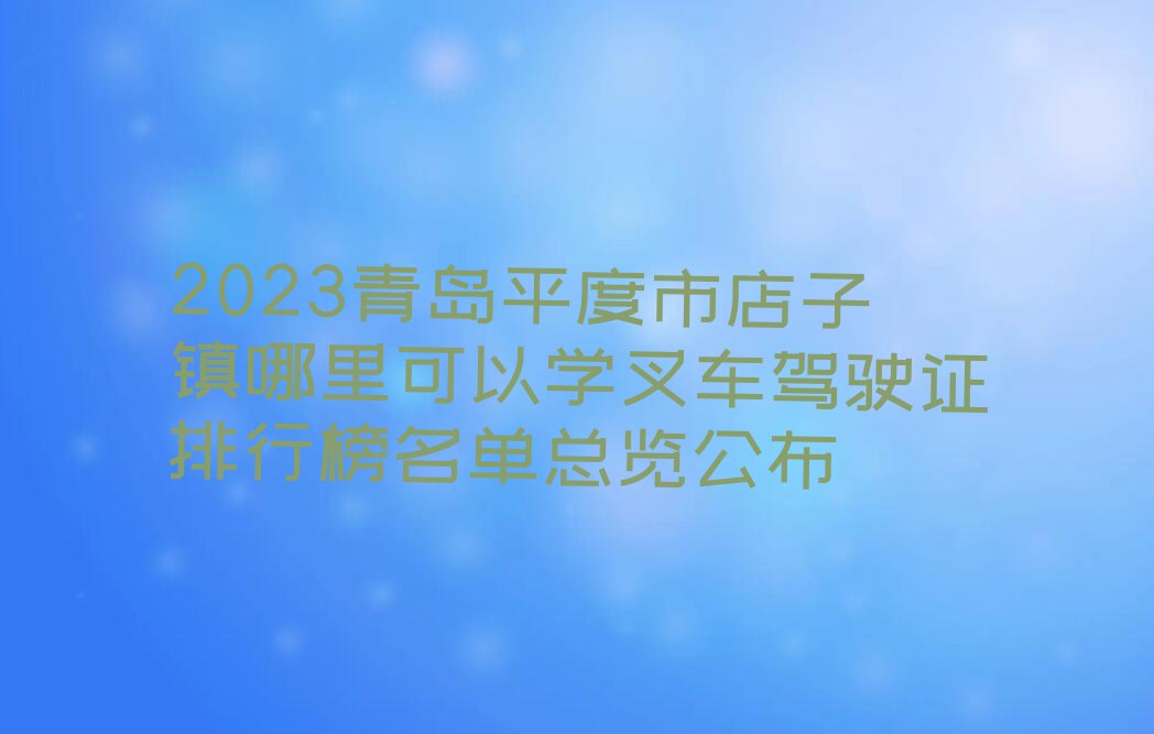 2023青岛平度市店子镇哪里可以学叉车驾驶证排行榜名单总览公布