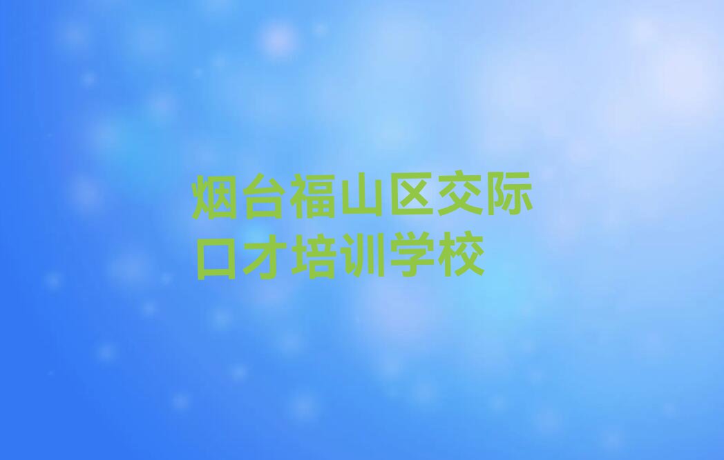 2023年烟台福山区学交际口才哪家口碑好排行榜榜单一览推荐