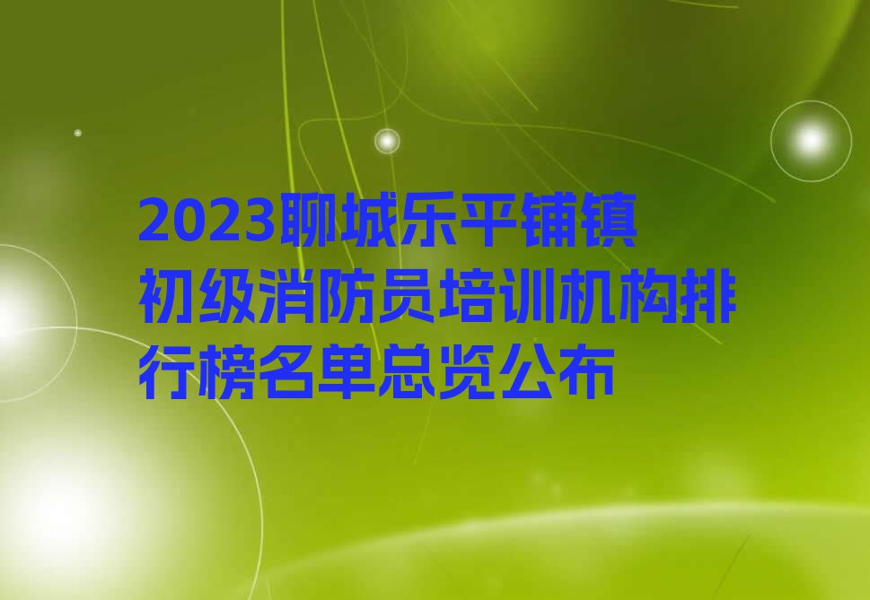 2023聊城乐平铺镇初级消防员培训机构排行榜名单总览公布