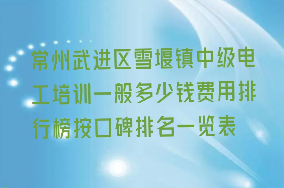 常州武进区雪堰镇中级电工培训一般多少钱费用排行榜按口碑排名一览表