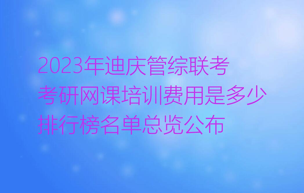 2023年迪庆管综联考考研网课培训费用是多少排行榜名单总览公布