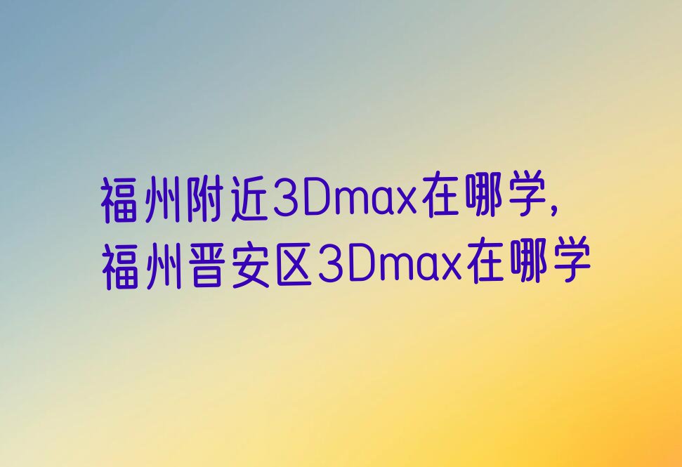 福州附近3Dmax在哪学,福州晋安区3Dmax在哪学