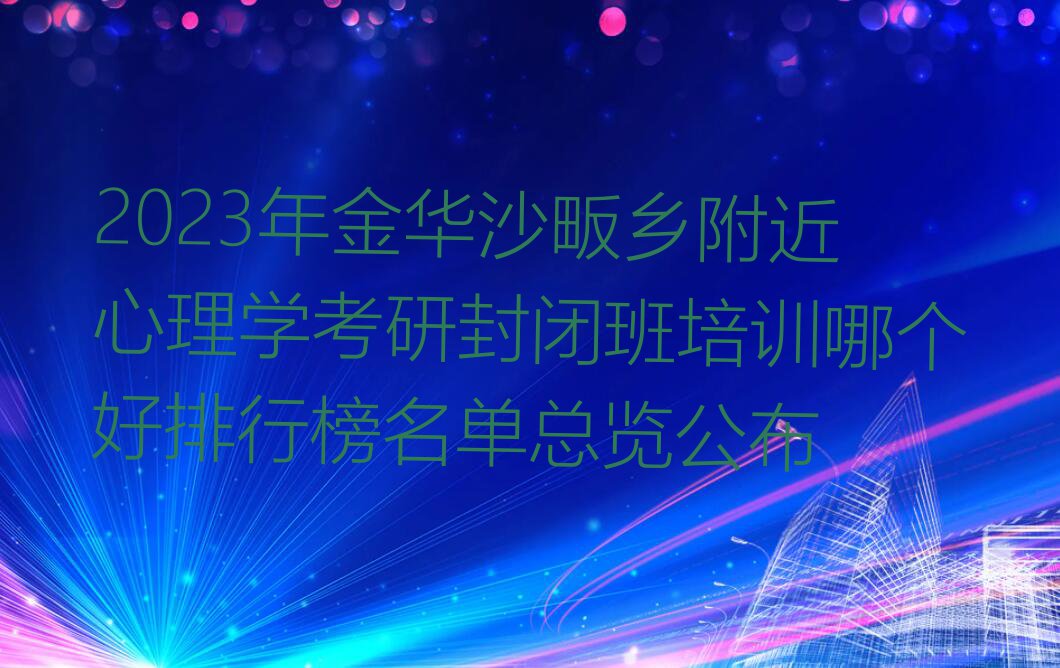 2023年金华沙畈乡附近心理学考研封闭班培训哪个好排行榜名单总览公布