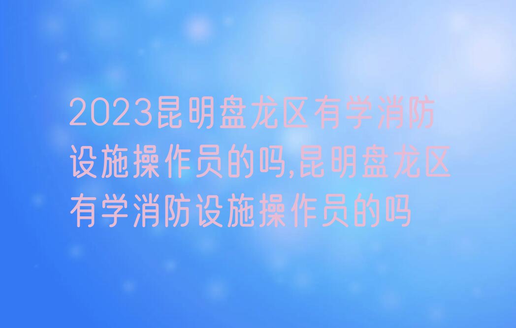 2023昆明盘龙区有学消防设施操作员的吗,昆明盘龙区有学消防设施操作员的吗