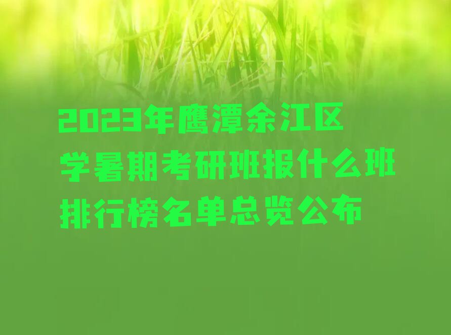 2023年鹰潭余江区学暑期考研班报什么班排行榜名单总览公布