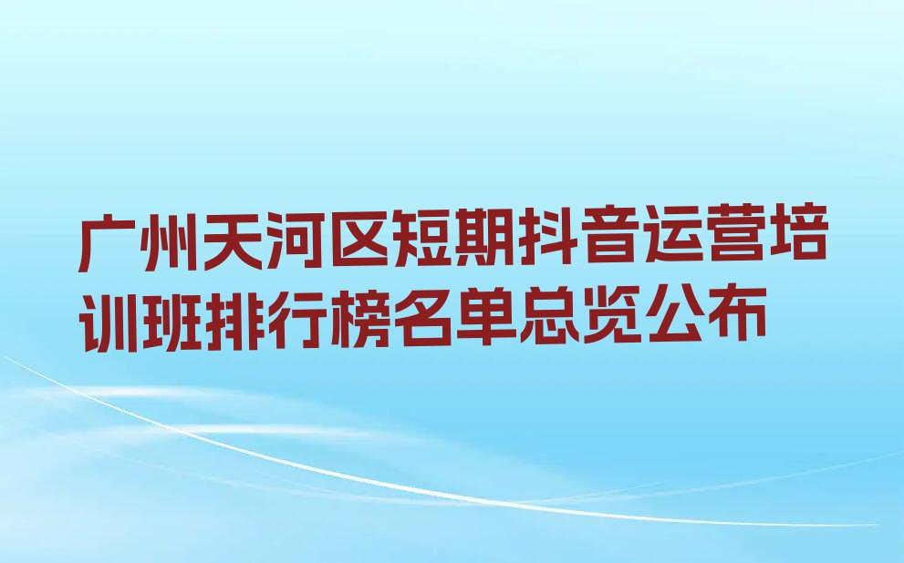 广州天河区短期抖音运营培训班排行榜名单总览公布