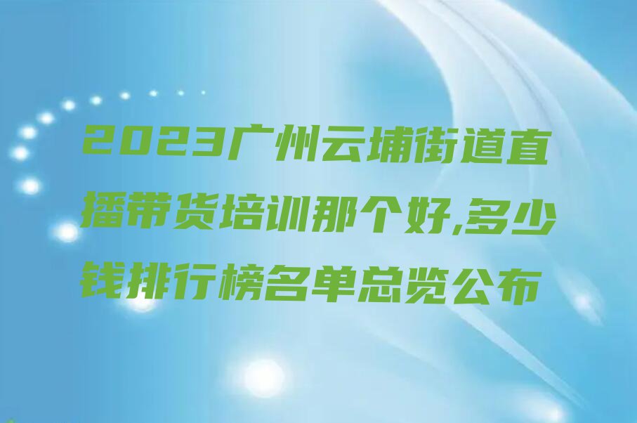 2023广州云埔街道直播带货培训那个好,多少钱排行榜名单总览公布