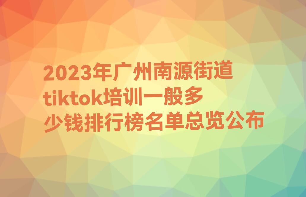 2023年广州南源街道tiktok培训一般多少钱排行榜名单总览公布