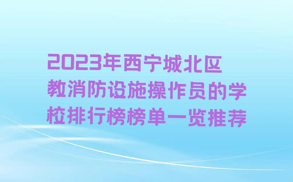 2023年西宁城北区教消防设施操作员的学校排行榜榜单一览推荐