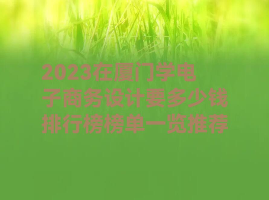 2023在厦门学电子商务设计要多少钱排行榜榜单一览推荐