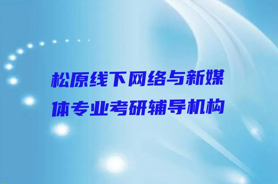 2023年松原宁江区好的网络与新媒体专业考研培训学校排行榜名单总览公布