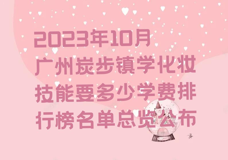 2023年10月广州炭步镇学化妆技能要多少学费排行榜名单总览公布