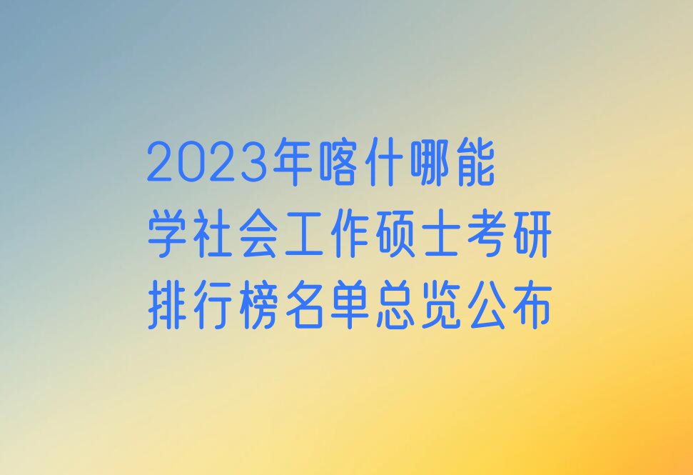 2023年喀什哪能学社会工作硕士考研排行榜名单总览公布