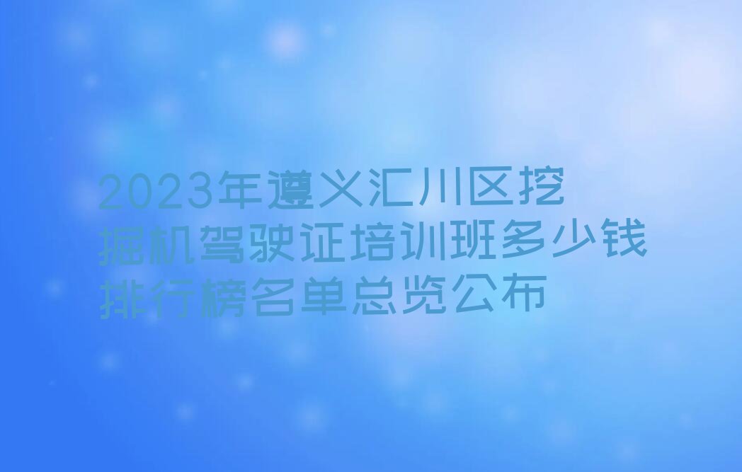 2023年遵义汇川区挖掘机驾驶证培训班多少钱排行榜名单总览公布