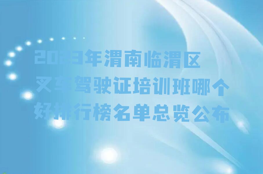 2023年渭南临渭区叉车驾驶证培训班哪个好排行榜名单总览公布